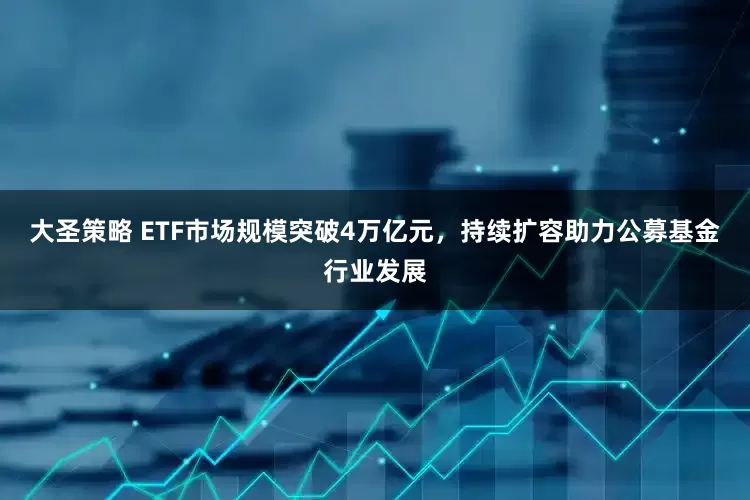 大圣策略 ETF市场规模突破4万亿元，持续扩容助力公募基金行业发展