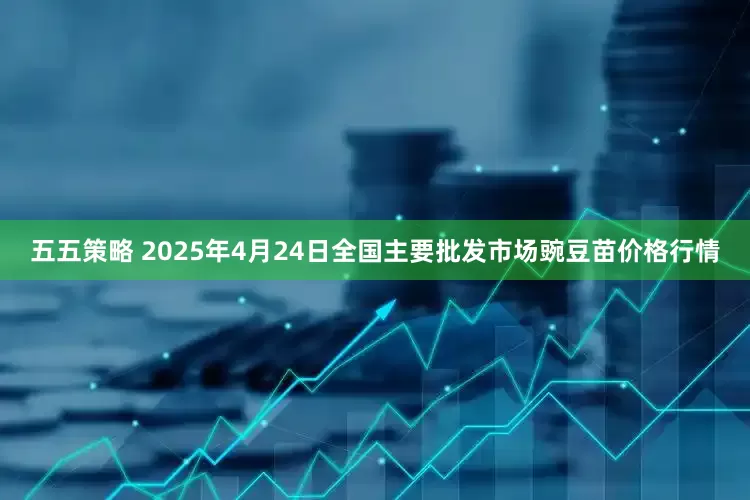 五五策略 2025年4月24日全国主要批发市场豌豆苗价格行情