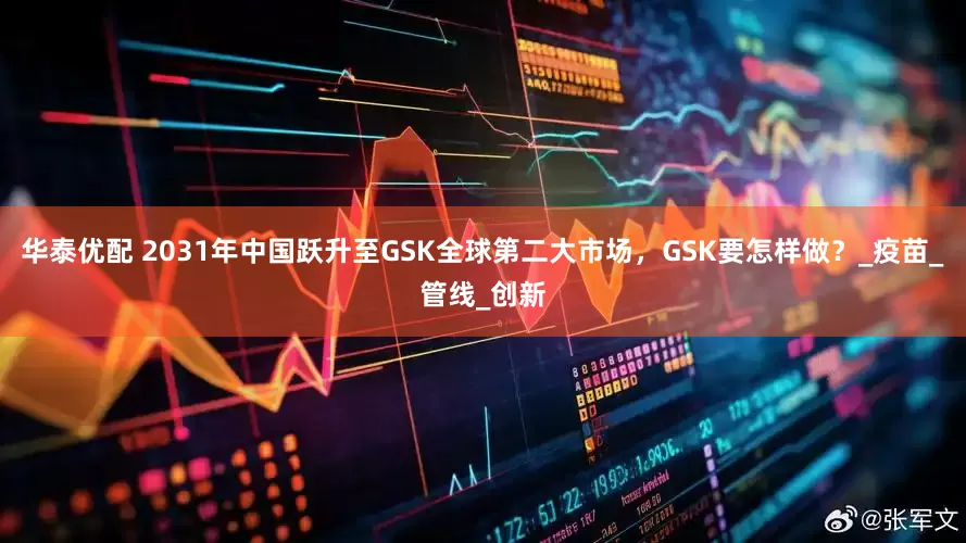 华泰优配 2031年中国跃升至GSK全球第二大市场，GSK要怎样做？_疫苗_管线_创新