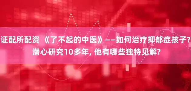 证配所配资 《了不起的中医》——如何治疗抑郁症孩子? 潜心研究10多年, 他有哪些独特见解?