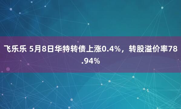 飞乐乐 5月8日华特转债上涨0.4%，转股溢价率78.94%