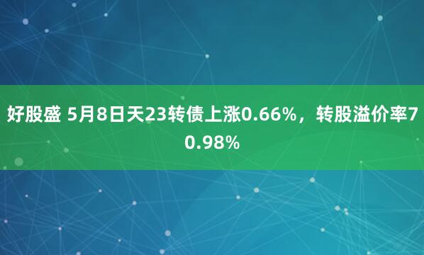 好股盛 5月8日天23转债上涨0.66%，转股溢价率70.98%