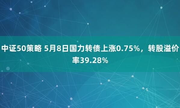 中证50策略 5月8日国力转债上涨0.75%，转股溢价率39.28%