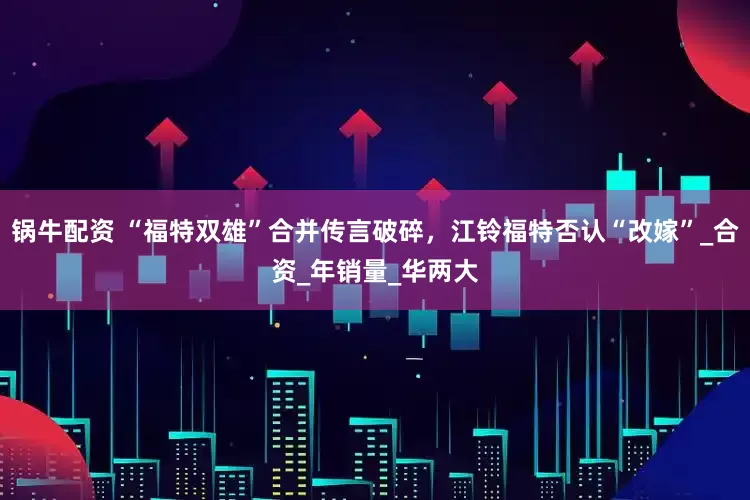 锅牛配资 “福特双雄”合并传言破碎，江铃福特否认“改嫁”_合资_年销量_华两大