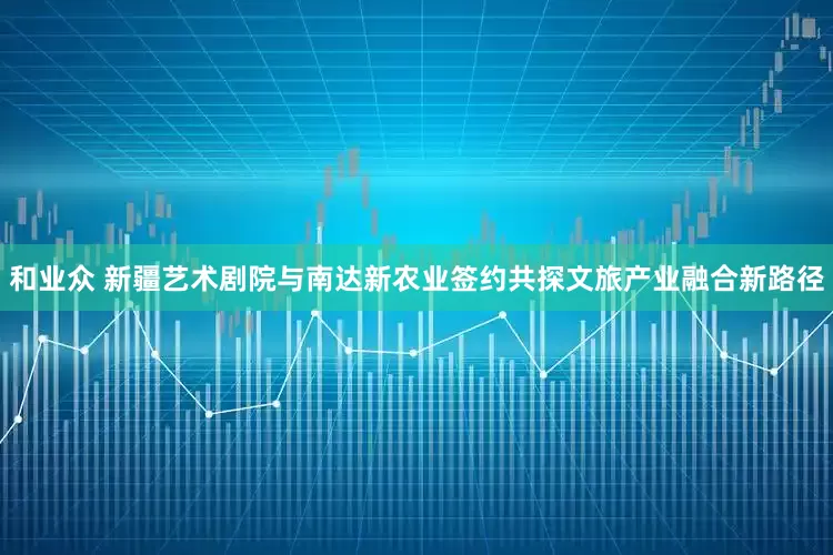 和业众 新疆艺术剧院与南达新农业签约共探文旅产业融合新路径