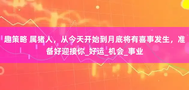 趣策略 属猪人，从今天开始到月底将有喜事发生，准备好迎接你_好运_机会_事业