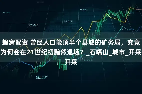 蜂窝配资 曾经人口能顶半个县城的矿务局，究竟为何会在21世纪初黯然退场？_石嘴山_城市_开采