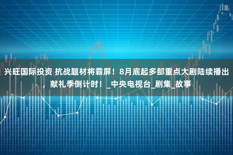 兴旺国际投资 抗战题材将霸屏！8月底起多部重点大剧陆续播出，献礼季倒计时！_中央电视台_剧集_故事
