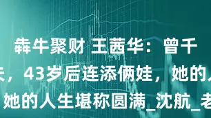 犇牛聚财 王茜华：曾千里奔赴追夫，43岁后连添俩娃，她的人生堪称圆满_沈航_老公_孩子