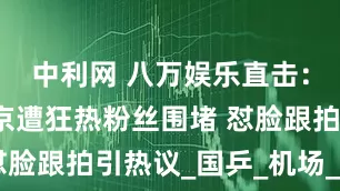 中利网 八万娱乐直击：王楚钦抵京遭狂热粉丝围堵 怼脸跟拍引热议_国乒_机场_视频