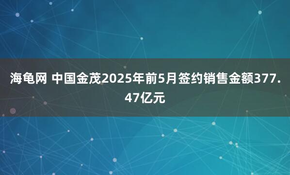 海龟网 中国金茂2025年前5月签约销售金额377.47亿元
