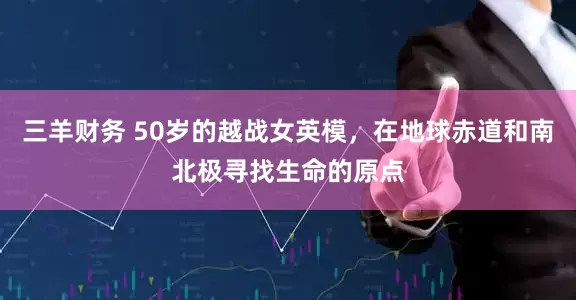 三羊财务 50岁的越战女英模，在地球赤道和南北极寻找生命的原点
