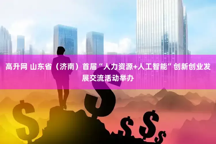 高升网 山东省（济南）首届“人力资源+人工智能”创新创业发展交流活动举办