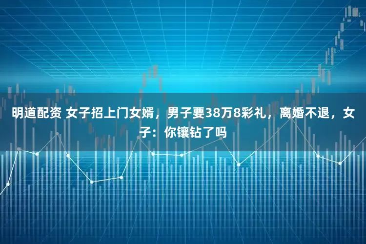 明道配资 女子招上门女婿，男子要38万8彩礼，离婚不退，女子：你镶钻了吗