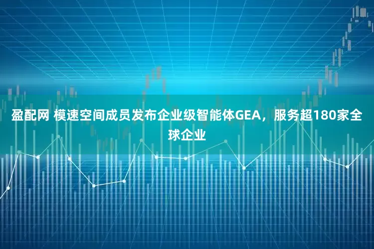 盈配网 模速空间成员发布企业级智能体GEA，服务超180家全球企业